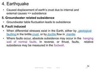 4. Earthquake
134
54
• Caused displacement of earth’s crust due to internal and
external causes => subsidence
5. Groundwater related subsidence
• Groundwater table fluctuation leads to subsidence
6. Fault induced
• When differential stresses exist in the Earth, either by geological
faulting in the brittle crust, or by ductile flow in mantle.
• Where faults occur, absolute subsidence may occur in the hanging
wall of normal faults. In reverse, or thrust, faults, relative
subsidence may be measured in the footwall.
Wollo University, Ethiopia Elias A.
 