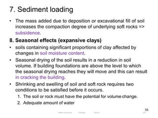 7. Sediment loading
135
55
• The mass added due to deposition or excavational fill of soil
increases the compaction degree of underlying soft rocks =>
subsidence.
8. Seasonal effects (expansive clays)
• soils containing significant proportions of clay affected by
changes in soil moisture content.
• Seasonal drying of the soil results in a reduction in soil
volume. If building foundations are above the level to which
the seasonal drying reaches they will move and this can result
in cracking the building.
• Shrinking and swelling of soil and soft rock requires two
conditions to be satisfied before it occurs.
1. The soil or rock must have the potential for volume change.
2. Adequate amount of water
Wollo University, Ethiopia Elias A.
 
