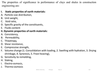 154
The properties of significance in performance of clays and shales in construction
engineering are:
I. Static properties of earth materials:
A. Particle-size distribution,
B. Unit weight,
C. Void ratio,
D. Specific gravity of the constituents,
E. Fluids content
II. Dynamic properties of earth materials:
A. Consistency,
B. Permeability,
C. Thixotropy,
D. Shear resistance,
E. Compressive strength,
F. Volume change (1. Consolidation with loading, 2. Swelling with hydration, 3. Drying
shrinkage, 4. Syneresis, 5. Frost heaving),
G. Sensitivity to remolding,
H. Slaking,
I. Electro-osmosis,
J. Thermo-osmosis
Wollo University, Ethiopia Elias A.
 