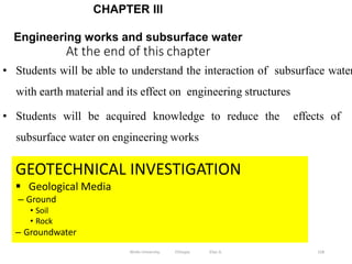 At the end of this chapter
158
CHAPTER III
Engineering works and subsurface water
GEOTECHNICAL INVESTIGATION
 Geological Media
– Ground
• Soil
• Rock
– Groundwater
• Students will be able to understand the interaction of subsurface water
with earth material and its effect on engineering structures
• Students will be acquired knowledge to reduce the effects of
subsurface water on engineering works
Wollo University, Ethiopia Elias A.
 