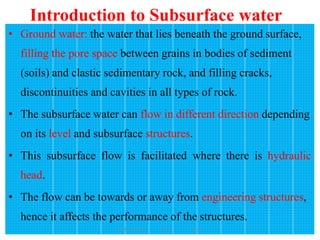 Introduction to Subsurface water
159
• Ground water: the water that lies beneath the ground surface,
filling the pore space between grains in bodies of sediment
(soils) and clastic sedimentary rock, and filling cracks,
discontinuities and cavities in all types of rock.
• The subsurface water can flow in different direction depending
on its level and subsurface structures.
• This subsurface flow is facilitated where there is hydraulic
head.
• The flow can be towards or away from engineering structures,
hence it affects the performance of the structures.
Wollo University, Ethiopia Elias A.
 
