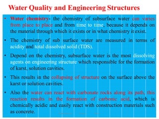 Water Quality and Engineering Structures
171
• Water chemistry- the chemistry of subsurface water can varies
from place to place and from time to time, because it depends on
the material through which it exists or in what chemistry it exist.
• The chemistry of sub surface water are measured in terms of
acidity and total dissolved solid (TDS).
• Depend on the chemistry, subsurface water is the most dissolving
agents on engineering structure which responsible for the formation
of karst, solution cavities.
• This results in the collapsing of structure on the surface above the
karst or solution cavities.
• Also the water can react with carbonate rocks along its path, this
reaction results in the formation of carbonic acid, which is
chemically acidic and easily react with construction materials such
as concrete. Wollo University, Ethiopia Elias A.
 