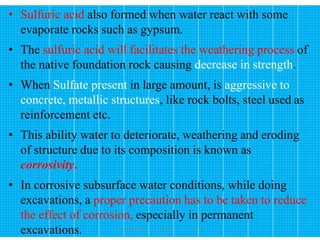 172
• Sulfuric acid also formed when water react with some
evaporate rocks such as gypsum.
• The sulfuric acid will facilitates the weathering process of
the native foundation rock causing decrease in strength.
• When Sulfate present in large amount, is aggressive to
concrete, metallic structures, like rock bolts, steel used as
reinforcement etc.
• This ability water to deteriorate, weathering and eroding
of structure due to its composition is known as
corrosivity.
• In corrosive subsurface water conditions, while doing
excavations, a proper precaution has to be taken to reduce
the effect of corrosion, especially in permanent
excavations. Wollo University, Ethiopia Elias A.
 