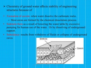 173
 Chemistry of ground water affects stability of engineering
structures because of
• Formation of cavern- when water dissolve the carbonate rocks.
– Most caves are formed by the chemical dissolution process.
• Sinkhole-form as a result of lowering the water table by excessive
pumping for human use of the water. Or by dissolving of underground
support.
• Subsidence- results from withdraws of fluids or collapse of underground
caves
Wollo University, Ethiopia Elias A.
 