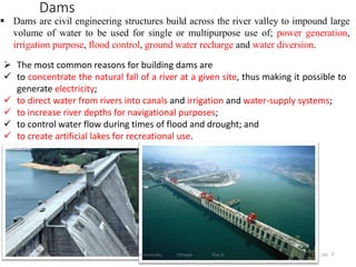2
Dams
184
 Dams are civil engineering structures build across the river valley to impound large
volume of water to be used for single or multipurpose use of; power generation,
irrigation purpose, flood control, ground water recharge and water diversion.
 The most common reasons for building dams are
 to concentrate the natural fall of a river at a given site, thus making it possible to
generate electricity;
 to direct water from rivers into canals and irrigation and water-supply systems;
 to increase river depths for navigational purposes;
 to control water flow during times of flood and drought; and
 to create artificial lakes for recreational use.
Wollo University, Ethiopia Elias A.
 