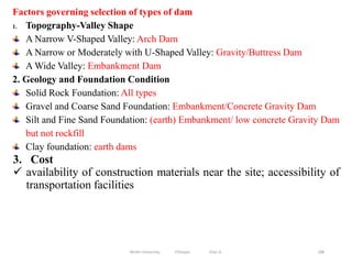 188
Factors governing selection of types of dam
1. Topography-Valley Shape
A Narrow V-Shaped Valley: Arch Dam
A Narrow or Moderately with U-Shaped Valley: Gravity/Buttress Dam
A Wide Valley: Embankment Dam
2. Geology and Foundation Condition
Solid Rock Foundation: All types
Gravel and Coarse Sand Foundation: Embankment/Concrete Gravity Dam
Silt and Fine Sand Foundation: (earth) Embankment/ low concrete Gravity Dam
but not rockfill
Clay foundation: earth dams
3. Cost
 availability of construction materials near the site; accessibility of
transportation facilities
Wollo University, Ethiopia Elias A.
 