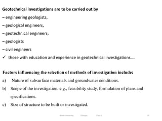19
Geotechnical investigations are to be carried out by
– engineering geologists,
– geological engineers,
– geotechnical engineers,
– geologists
– civil engineers
 those with education and experience in geotechnical investigations….
Factors influencing the selection of methods of investigation include:
a) Nature of subsurface materials and groundwater conditions.
b) Scope of the investigation, e.g., feasibility study, formulation of plans and
specifications.
c) Size of structure to be built or investigated.
Wollo University, Ethiopia Elias A.
 