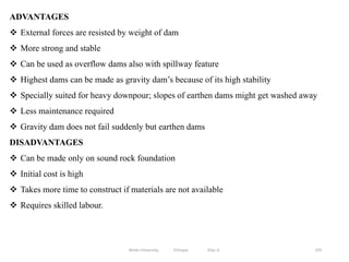 193
ADVANTAGES
 External forces are resisted by weight of dam
 More strong and stable
 Can be used as overflow dams also with spillway feature
 Highest dams can be made as gravity dam’s because of its high stability
 Specially suited for heavy downpour; slopes of earthen dams might get washed away
 Less maintenance required
 Gravity dam does not fail suddenly but earthen dams
DISADVANTAGES
 Can be made only on sound rock foundation
 Initial cost is high
 Takes more time to construct if materials are not available
 Requires skilled labour.
Wollo University, Ethiopia Elias A.
 