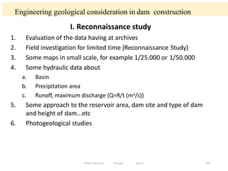Engineering geological consideration in dam construction
205
I. Reconnaissance study
1. Evaluation of the data having at archives
2. Field investigation for limited time (Reconnaissance Study)
3. Some maps in small scale, for example 1/25.000 or 1/50.000
4. Some hydraulic data about
a. Basin
b. Precipitation area
c. Runoff, maximum discharge {Q=R/t (m3/s)}
5. Some approach to the reservoir area, dam site and type of dam
and height of dam...etc
6. Photogeological studies
Wollo University, Ethiopia Elias A.
 