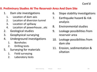 Cont’d
206
II. Preliminary Studies At The Reservoir Area And Dam Site
1. Dam site investigations
1. Location of dam axis
2. Location of diversion tunnel
3. Location of spillway
4. Location of powerhouse...etc
2. Geological studies
3. Geophysical surveying
4. Underground investigations
1. Boreholes
2. Drilling tests
5. Surveying for materials
1. Field surveying
2. Laboratory tests
6. Slope stability investigations
7. Earthquake hazard & risk
analysis
8. Environmental studies
9. Leakage possibilities from
reservoir area
10. Leakage possibilities from
dam site
11. Erosion, sedimentation &
siltation
Wollo University, Ethiopia Elias A.
 