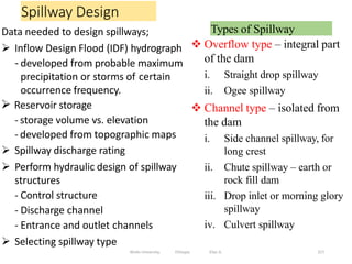 Spillway Design
227
Data needed to design spillways;
 Inflow Design Flood (IDF) hydrograph
- developed from probable maximum
precipitation or storms of certain
occurrence frequency.
 Reservoir storage
- storage volume vs. elevation
- developed from topographic maps
 Spillway discharge rating
 Perform hydraulic design of spillway
structures
- Control structure
- Discharge channel
- Entrance and outlet channels
 Selecting spillway type
Wollo University, Ethiopia Elias A.
Types of Spillway
 Overflow type – integral part
of the dam
i. Straight drop spillway
ii. Ogee spillway
 Channel type – isolated from
the dam
i. Side channel spillway, for
long crest
ii. Chute spillway – earth or
rock fill dam
iii. Drop inlet or morning glory
spillway
iv. Culvert spillway
 