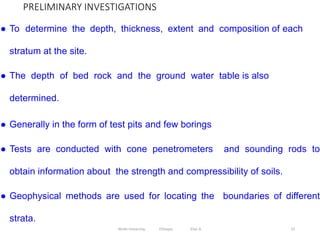 PRELIMINARY INVESTIGATIONS
23
● To determine the depth, thickness, extent and composition of each
stratum at the site.
● The depth of bed rock and the ground water table is also
determined.
● Generally in the form of test pits and few borings
● Tests are conducted with cone penetrometers and sounding rods to
obtain information about the strength and compressibility of soils.
● Geophysical methods are used for locating the boundaries of different
strata.
Wollo University, Ethiopia Elias A.
 