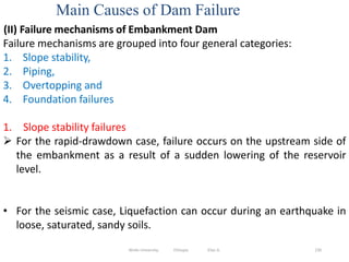 Main Causes of Dam Failure
230
(II) Failure mechanisms of Embankment Dam
Failure mechanisms are grouped into four general categories:
1. Slope stability,
2. Piping,
3. Overtopping and
4. Foundation failures
1. Slope stability failures
 For the rapid‐drawdown case, failure occurs on the upstream side of
the embankment as a result of a sudden lowering of the reservoir
level.
• For the seismic case, Liquefaction can occur during an earthquake in
loose, saturated, sandy soils.
Wollo University, Ethiopia Elias A.
 