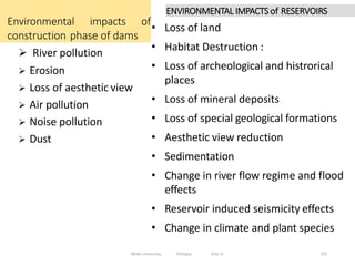 Environmental impacts of
construction phase of dams
235
 River pollution
 Erosion
 Loss of aesthetic view
 Air pollution
 Noise pollution
 Dust
Wollo University, Ethiopia Elias A.
• Loss of land
• Habitat Destruction :
• Loss of archeological and histrorical
places
• Loss of mineral deposits
• Loss of special geological formations
• Aesthetic view reduction
• Sedimentation
• Change in river flow regime and flood
effects
• Reservoir induced seismicity effects
• Change in climate and plant species
ENVIRONMENTAL IMPACTS of RESERVOIRS
 