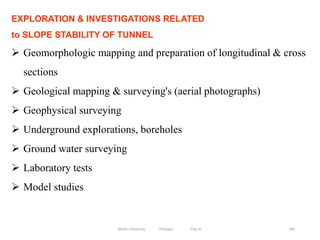 240
EXPLORATION & INVESTIGATIONS RELATED
to SLOPE STABILITY OF TUNNEL
 Geomorphologic mapping and preparation of longitudinal & cross
sections
 Geological mapping & surveying's (aerial photographs)
 Geophysical surveying
 Underground explorations, boreholes
 Ground water surveying
 Laboratory tests
 Model studies
Wollo University, Ethiopia Elias A.
 