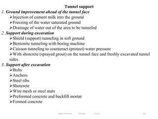 246
Tunnel support
1. Ground improvement ahead of the tunnel face
Injection of cement milk into the ground
Freezing of the water saturated ground
Drainage of water out of the area to be tunneled
2. Support during excavation
Shield (support) tunneling in soft ground
Bentonite tunneling with boring machine
Caisson tunneling to counteract (protect) water pressure
With shotcrete (sprayed grout) on the tunnel face and freshly excavated tunnel
sides
3. Support after excavation
Bolts
Anchors
Steel ribs
Shotcrete
Wire mesh or steel mats
Preformed concrete and backfill mortar
Formed concrete
Wollo University, Ethiopia Elias A.
 