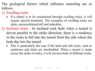 248
The geological factors which influence tunneling are as
follows.
1) Swelling rocks
 If a tunnel is to be constructed through swelling rocks, it will
require special treatment. The examples of swelling rocks are
shale, unconsolidated tuff and anhydrite.
2) Inclined strata - In inclined rock beds when a tunnel is
driven parallel to the strike direction, there is a tendency
in the rocks to fall into the tunnel from the side where the
beds dip into the tunnel.
 This is particularly the case if the hard and soft rocks, such as
sandstone and shale are interbedded. When a tunnel is made
across the strike of rocks, it will traverse beds of different rocks.
Wollo University, Ethiopia Elias A.
 