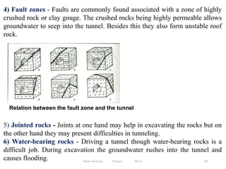 250
4) Fault zones - Faults are commonly found associated with a zone of highly
crushed rock or clay gouge. The crushed rocks being highly permeable allows
groundwater to seep into the tunnel. Besides this they also form unstable roof
rock.
5) Jointed rocks - Joints at one hand may help in excavating the rocks but on
the other hand they may present difficulties in tunneling.
6) Water-bearing rocks - Driving a tunnel though water-bearing rocks is a
difficult job. During excavation the groundwater rushes into the tunnel and
causes flooding.
Relation between the fault zone and the tunnel
Wollo University, Ethiopia Elias A.
 