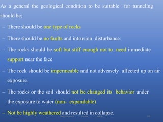 Wollo University, Ethiopia Elias A. 255
As a general the geological condition to be suitable for tunneling
should be;
– There should be one type of rocks
– There should be no faults and intrusion disturbance.
– The rocks should be soft but stiff enough not to need immediate
support near the face
– The rock should be impermeable and not adversely affected up on air
exposure.
– The rocks or the soil should not be changed its behavior under
the exposure to water (non- expandable)
– Not be highly weathered and resulted in collapse.
 