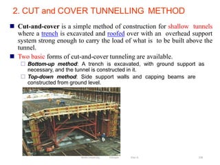2. CUT and COVER TUNNELLING METHOD
258
 Cut-and-cover is a simple method of construction for shallow tunnels
where a trench is excavated and roofed over with an overhead support
system strong enough to carry the load of what is to be built above the
tunnel.
 Two basic forms of cut-and-cover tunneling are available.
 Bottom-up method: A trench is excavated, with ground support as
necessary, and the tunnel is constructed in it.
 Top-down method: Side support walls and capping beams are
constructed from ground level.
Wollo University, Ethiopia Elias A.
 