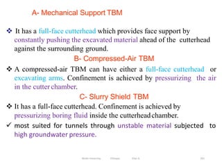 A- Mechanical Support TBM
261
 It has a full-face cutterhead which provides face support by
constantly pushing the excavated material ahead of the cutterhead
against the surrounding ground.
B- Compressed-Air TBM
 A compressed-air TBM can have either a full-face cutterhead or
excavating arms. Confinement is achieved by pressurizing the air
in the cutter chamber.
C- Slurry Shield TBM
 It has a full-face cutterhead. Confinement is achieved by
pressurizing boring fluid inside the cutterheadchamber.
 most suited for tunnels through unstable material subjected to
high groundwater pressure.
Wollo University, Ethiopia Elias A.
 