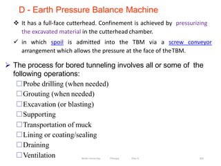 D - Earth Pressure Balance Machine
 It has a full-face cutterhead. Confinement is achieved by pressurizing
the excavated material in the cutterhead chamber.
 in which spoil is admitted into the TBM via a screw conveyor
arrangement which allows the pressure at the face of theTBM.
262
 The process for bored tunneling involves all or some of the
following operations:
Probe drilling (when needed)
Grouting (when needed)
Excavation (or blasting)
Supporting
Transportation of muck
Lining or coating/sealing
Draining
Ventilation Wollo University, Ethiopia Elias A.
 