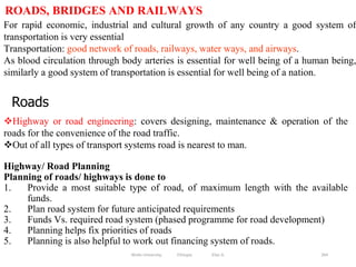 264
For rapid economic, industrial and cultural growth of any country a good system of
transportation is very essential
Transportation: good network of roads, railways, water ways, and airways.
As blood circulation through body arteries is essential for well being of a human being,
similarly a good system of transportation is essential for well being of a nation.
ROADS, BRIDGES AND RAILWAYS
Wollo University, Ethiopia Elias A.
Roads
Highway or road engineering: covers designing, maintenance & operation of the
roads for the convenience of the road traffic.
Out of all types of transport systems road is nearest to man.
Highway/ Road Planning
Planning of roads/ highways is done to
1. Provide a most suitable type of road, of maximum length with the available
funds.
2. Plan road system for future anticipated requirements
3. Funds Vs. required road system (phased programme for road development)
4. Planning helps fix priorities of roads
5. Planning is also helpful to work out financing system of roads.
 