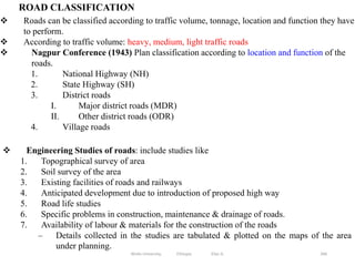 ROAD CLASSIFICATION
266
 Roads can be classified according to traffic volume, tonnage, location and function they have
to perform.
 According to traffic volume: heavy, medium, light traffic roads
 Nagpur Conference (1943) Plan classification according to location and function of the
roads.
1. National Highway (NH)
2. State Highway (SH)
3. District roads
I. Major district roads (MDR)
II. Other district roads (ODR)
4. Village roads
Wollo University, Ethiopia Elias A.
 Engineering Studies of roads: include studies like
1. Topographical survey of area
2. Soil survey of the area
3. Existing facilities of roads and railways
4. Anticipated development due to introduction of proposed high way
5. Road life studies
6. Specific problems in construction, maintenance & drainage of roads.
7. Availability of labour & materials for the construction of the roads
– Details collected in the studies are tabulated & plotted on the maps of the area
under planning.
 