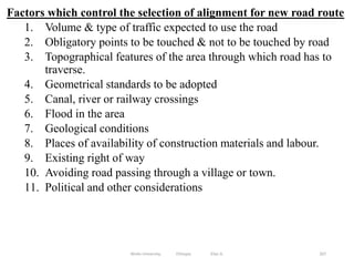 Factors which control the selection of alignment for new road route
1. Volume & type of traffic expected to use the road
2. Obligatory points to be touched & not to be touched by road
3. Topographical features of the area through which road has to
traverse.
4. Geometrical standards to be adopted
5. Canal, river or railway crossings
6. Flood in the area
7. Geological conditions
8. Places of availability of construction materials and labour.
9. Existing right of way
10. Avoiding road passing through a village or town.
11. Political and other considerations
267
Wollo University, Ethiopia Elias A.
 