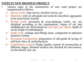 STEPS IN NEW HIGHWAY PROJECT
• Various steps in the construction of new road project are
summarized as follows.
1. Survey work: map survey, location survey, etc.
2. Materials: soils at sub-grade are tested & classified, aggregates
to be used tested, located
3. Design work: pavement & cross-drainage works, etc. are
designed according to the requirements, slopes of cut and
embankment are fixed based on soil type (see table), depth of
cut & height of embankment
4. Earth work: cuttings and fillings done, compaction at optimum
moisture content
5. Pavement Construction: preparation of sub-grade & laying of
sub-base, base, & surfacing layer
6. Construction control: Proper quality control of construction at
different stages, finished surfaces are checked for unevenness,
in-situ density test, etc.
270
Wollo University, Ethiopia Elias A.
 