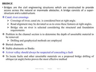 BRIDGE
• Bridges are the civil engineering structures which are constructed to provide
access across the natural or manmade obstacles. A bridge consists of a super-
structure and a substructure.
 Canal, river crossings
 Crossings of river, canal etc. is considered best at right angle.
 Road alignment may be deviated so as to cross these features at right angles.
 Bridge site on river is selected considering the structural and foundation
requirements
 Problem in the channel section is to determine the depth of unsuitable material to
be removed.
 Drilling and geophysical methods are employed
 Buried channels
 Stable abutments or Banks
 A river valley should always be suspected of concealing a fault
 To locate faults and other unsuitable materials on a proposed bridge drilling of
oblique (at angle) holes proves the most effective method
286
Wollo University, Ethiopia Elias A.
 