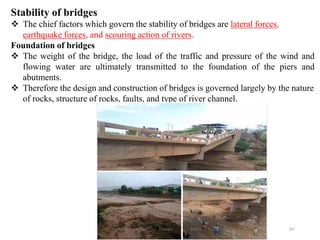 287
Stability of bridges
 The chief factors which govern the stability of bridges are lateral forces,
earthquake forces, and scouring action of rivers.
Foundation of bridges
 The weight of the bridge, the load of the traffic and pressure of the wind and
flowing water are ultimately transmitted to the foundation of the piers and
abutments.
 Therefore the design and construction of bridges is governed largely by the nature
of rocks, structure of rocks, faults, and type of river channel.
Wollo University, Ethiopia Elias A.
 