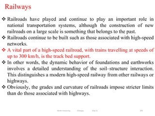 Railways
293
 Railroads have played and continue to play an important role in
national transportation systems, although the construction of new
railroads on a large scale is something that belongs to the past.
 Railroads continue to be built such as those associated with high-speed
networks.
 A vital part of a high-speed railroad, with trains travelling at speeds of
up to 300 km/h, is the track bed support.
 In other words, the dynamic behavior of foundations and earthworks
involves a detailed understanding of the soil–structure interaction.
This distinguishes a modern high-speed railway from other railways or
highways.
 Obviously, the grades and curvature of railroads impose stricter limits
than do those associated with highways.
Wollo University, Ethiopia Elias A.
 