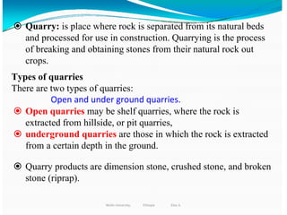 298
 Quarry: is place where rock is separated from its natural beds
and processed for use in construction. Quarrying is the process
of breaking and obtaining stones from their natural rock out
crops.
Types of quarries
There are two types of quarries:
Open and under ground quarries.
 Open quarries may be shelf quarries, where the rock is
extracted from hillside, or pit quarries,
 underground quarries are those in which the rock is extracted
from a certain depth in the ground.
 Quarry products are dimension stone, crushed stone, and broken
stone (riprap).
Wollo University, Ethiopia Elias A.
 