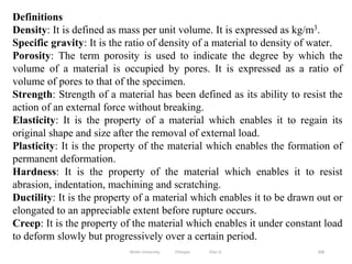 308
Definitions
Density: It is defined as mass per unit volume. It is expressed as kg/m3.
Specific gravity: It is the ratio of density of a material to density of water.
Porosity: The term porosity is used to indicate the degree by which the
volume of a material is occupied by pores. It is expressed as a ratio of
volume of pores to that of the specimen.
Strength: Strength of a material has been defined as its ability to resist the
action of an external force without breaking.
Elasticity: It is the property of a material which enables it to regain its
original shape and size after the removal of external load.
Plasticity: It is the property of the material which enables the formation of
permanent deformation.
Hardness: It is the property of the material which enables it to resist
abrasion, indentation, machining and scratching.
Ductility: It is the property of a material which enables it to be drawn out or
elongated to an appreciable extent before rupture occurs.
Creep: It is the property of the material which enables it under constant load
to deform slowly but progressively over a certain period.
Wollo University, Ethiopia Elias A.
 