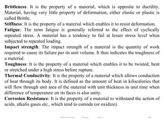 309
Brittleness: It is the property of a material, which is opposite to ductility.
Material, having very little property of deformation, either elastic or plastic is
called Brittle.
Stiffness: It is the property of a material which enables it to resist deformation.
Fatigue: The term fatigue is generally referred to the effect of cyclically
repeated stress. A material has a tendency to fail at lesser stress level when
subjected to repeated loading.
Impact strength: The impact strength of a material is the quantity of work
required to cause its failure per its unit volume. It thus indicates the toughness of
a material.
Toughness: It is the property of a material which enables it to be twisted, bent
or stretched under a high stress before rupture.
Thermal Conductivity: It is the property of a material which allows conduction
of heat through its body. It is defined as the amount of heat in kilocalories that
will flow through unit area of the material with unit thickness in unit time when
difference of temperature on its faces is also unity.
Corrosion Resistance: It is the property of a material to withstand the action of
acids, alkalis gases etc., which tend to corrode (or oxidize).
Wollo University, Ethiopia Elias A.
 