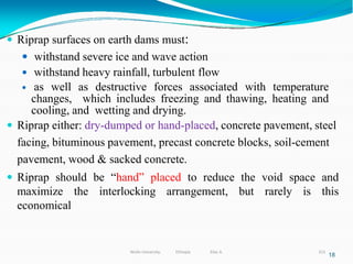  Riprap surfaces on earth dams must:
 withstand severe ice and wave action
 withstand heavy rainfall, turbulent flow
 as well as destructive forces associated with temperature
changes, which includes freezing and thawing, heating and
cooling, and wetting and drying.
 Riprap either: dry-dumped or hand-placed, concrete pavement, steel
facing, bituminous pavement, precast concrete blocks, soil-cement
pavement, wood & sacked concrete.
 Riprap should be “hand” placed to reduce the void space and
maximize the interlocking arrangement, but rarely is this
economical
18
313
Wollo University, Ethiopia Elias A.
 