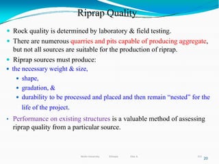 Riprap Quality
315
20
 Rock quality is determined by laboratory & field testing.
 There are numerous quarries and pits capable of producing aggregate,
but not all sources are suitable for the production of riprap.
 Riprap sources must produce:
 the necessary weight & size,
 shape,
 gradation, &
 durability to be processed and placed and then remain “nested” for the
life of the project.
• Performance on existing structures is a valuable method of assessing
riprap quality from a particular source.
Wollo University, Ethiopia Elias A.
 