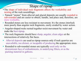Shape of riprap
316
21
The shape of individual rock fragments affects the workability and
nesting of the rock assemblage.
 Natural “stones” from alluvial and glacial deposits are usually rounded to
sub-rounded and are easier to obtain, handle, and place and, therefore, are
more workable.
 Rounded stones are less resistant to movement. b/c the stones interlock
more poorly than angular rock fragments, easily eroded by water action.
 Angular-shaped rocks nested together resist movement by water and
make the best riprap.
 The rock fragments should have sharp, angular, clean edges at the
intersections of relatively flat faces.
 Alluvial deposits are used as riprap sources only if rock quarries are
unavailable, too distant, or incapable of producing the appropriate sizes.
 Rounded to sub-rounded stones are typically used only on the
downstream face of embankments, in underlying filters, or as the
packing material in gabions.
Wollo University, Ethiopia Elias A.
 