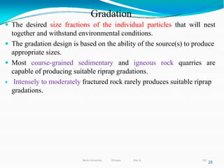 Gradation
319
25
 The desired size fractions of the individual particles that will nest
together and withstand environmental conditions.
 The gradation design is based on the ability of the source(s) to produce
appropriate sizes.
 Most coarse-grained sedimentary and igneous rock quarries are
capable of producing suitable riprap gradations.
 Intensely to moderately fractured rock rarely produces suitable riprap
gradations.
Wollo University, Ethiopia Elias A.
 