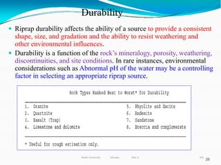Durability
320
 Riprap durability affects the ability of a source to provide a consistent
shape, size, and gradation and the ability to resist weathering and
other environmental influences.
 Durability is a function of the rock’s mineralogy, porosity, weathering,
discontinuities, and site conditions. In rare instances, environmental
considerations such as Abnormal pH of the water may be a controlling
factor in selecting an appropriate riprap source.
26
Wollo University, Ethiopia Elias A.
 