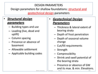 DESIGN PARAMETERS
Design parameters for shallow foundations: structural and
geotechnical design parameters
• Structural design
parameters
– Building types and use
– Loading (live, dead and
uplift)
– Column spacing
– Presence or absence of
basement
– Allowable settlement
– Applicable building codes
• Geotechnical Design
Parameters
– Thickness & lateral extent of
bearing strata
– Depth of frost penetration
– Depth of seasonal volume
change
– Cut/fill requirements
– Strength
– Compressibility
– Shrink and swell potential of
the bearing strata
– Presence or absence of GW
and its max. & min. Elevations.
338
Wollo University, Ethiopia Elias A.
 