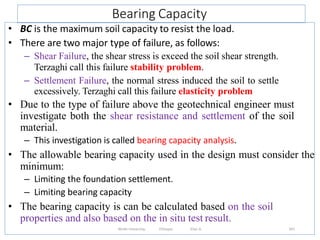 Bearing Capacity
341
• BC is the maximum soil capacity to resist the load.
• There are two major type of failure, as follows:
– Shear Failure, the shear stress is exceed the soil shear strength.
Terzaghi call this failure stability problem.
– Settlement Failure, the normal stress induced the soil to settle
excessively. Terzaghi call this failure elasticity problem
• Due to the type of failure above the geotechnical engineer must
investigate both the shear resistance and settlement of the soil
material.
– This investigation is called bearing capacity analysis.
• The allowable bearing capacity used in the design must consider the
minimum:
– Limiting the foundation settlement.
– Limiting bearing capacity
• The bearing capacity is can be calculated based on the soil
properties and also based on the in situ test result.
Wollo University, Ethiopia Elias A.
 