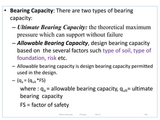 • Bearing Capacity: There are two types of bearing
capacity:
– Ultimate Bearing Capacity: the theoretical maximum
pressure which can support without failure
– Allowable Bearing Capacity, design bearing capacity
based on the several factors such type of soil, type of
foundation, risk etc.
– Allowable bearing capacity is design bearing capacity permitted
used in the design.
– (qa = (qult*FS)
where : qa = allowable bearing capacity, qult= ultimate
bearing capacity
FS = factor of safety
343
Wollo University, Ethiopia Elias A.
 