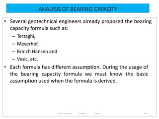 ANALYSIS OF BEARING CAPACITY
344
• Several geotechnical engineers already proposed the bearing
capacity formula such as:
– Terzaghi,
– Meyerhof,
– Brinch Hansen and
– Vesic, etc.
• Each formula has different assumption. During the usage of
the bearing capacity formula we must know the basic
assumption used when the formula is derived.
Wollo University, Ethiopia Elias A.
 