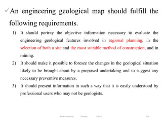 352
An engineering geological map should fulfill the
following requirements.
1) It should portray the objective information necessary to evaluate the
engineering geological features involved in regional planning, in the
selection of both a site and the most suitable method of construction, and in
mining.
2) It should make it possible to foresee the changes in the geological situation
likely to be brought about by a proposed undertaking and to suggest any
necessary preventive measures.
3) It should present information in such a way that it is easily understood by
professional users who may not be geologists.
Wollo University, Ethiopia Elias A.
 