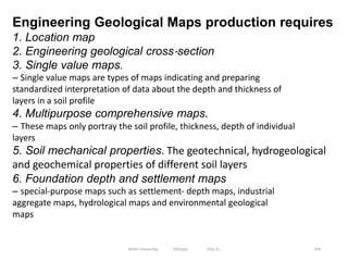 356
Engineering Geological Maps production requires
1. Location map
2. Engineering geological cross‐section
3. Single value maps.
– Single value maps are types of maps indicating and preparing
standardized interpretation of data about the depth and thickness of
layers in a soil profile
4. Multipurpose comprehensive maps.
– These maps only portray the soil profile, thickness, depth of individual
layers
5. Soil mechanical properties. The geotechnical, hydrogeological
and geochemical properties of different soil layers
6. Foundation depth and settlement maps
– special‐purpose maps such as settlement‐ depth maps, industrial
aggregate maps, hydrological maps and environmental geological
maps
Wollo University, Ethiopia Elias A.
 