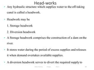 Wollo University, Ethiopia Elias A. 369
Head-works
• Any hydraulic structure which supplies water to the off-taking
canal is called a headwork.
• Headwork may be
1. Storage headwork
2. Diversion headwork
• A Storage headwork comprises the construction of a dam onthe
river.
• It stores water during the period of excess supplies and releases
it when demand overtakes available supplies.
• A diversion headwork serves to divert the required supplyto
 