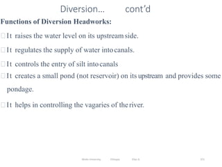Wollo University, Ethiopia Elias A. 371
Diversion… cont’d
Functions of Diversion Headworks:
It raises the water level on its upstreamside.
It regulates the supply of water intocanals.
It controls the entry of silt intocanals
It creates a small pond (not reservoir) on its upstream and provides some
pondage.
It helps in controlling the vagaries of theriver.
 