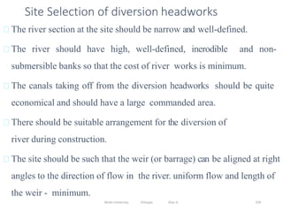 Wollo University, Ethiopia Elias A. 378
Site Selection of diversion headworks
The river section at the site should be narrow and well-defined.
The river should have high, well-defined, inerodible and non-
submersible banks so that the cost of river works is minimum.
The canals taking off from the diversion headworks should be quite
economical and should have a large commanded area.
There should be suitable arrangement for the diversion of
river during construction.
The site should be such that the weir (or barrage) can be aligned at right
angles to the direction of flow in the river. uniform flow and length of
the weir - minimum.
 